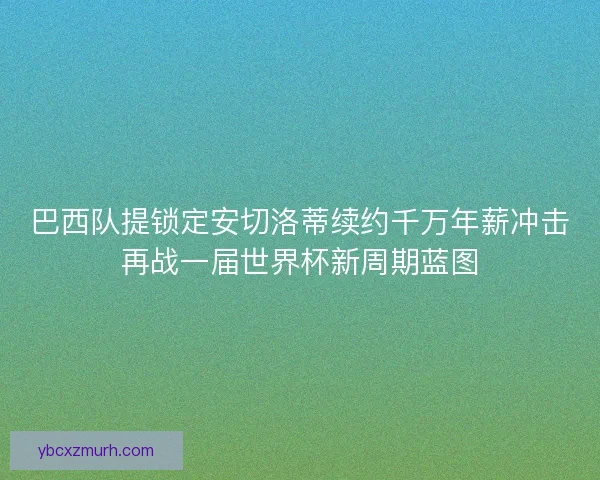 巴西队提锁定安切洛蒂续约千万年薪冲击再战一届世界杯新周期蓝图
