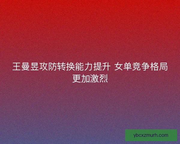 王曼昱攻防转换能力提升 女单竞争格局更加激烈
