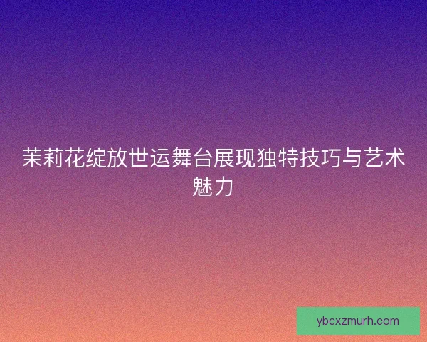 茉莉花绽放世运舞台展现独特技巧与艺术魅力