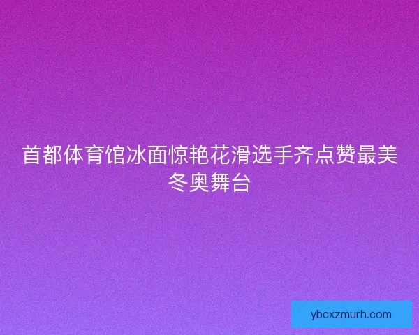 首都体育馆冰面惊艳花滑选手齐点赞最美冬奥舞台
