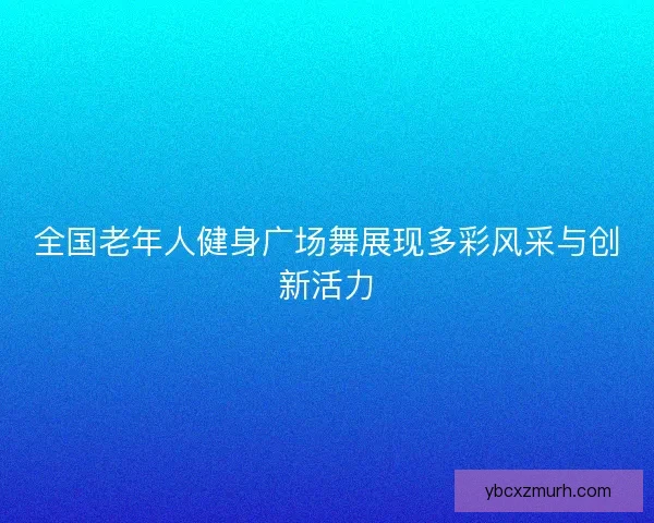 全国老年人健身广场舞展现多彩风采与创新活力