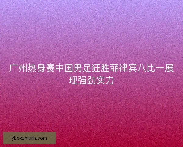 广州热身赛中国男足狂胜菲律宾八比一展现强劲实力